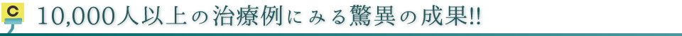 10,000人以上の治療例にみる驚異の成果!!